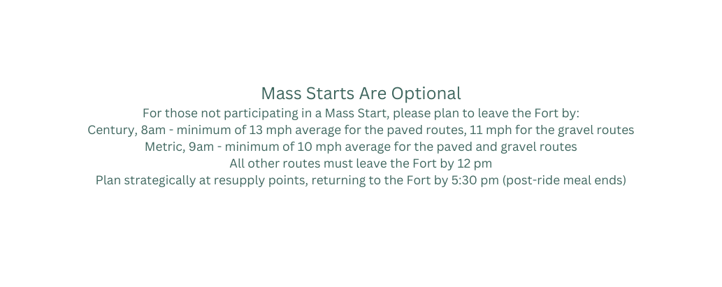 Mass Starts Are Optional For those not participating in a Mass Start please plan to leave the Fort by Century 8am minimum of 13 mph average for the paved routes 11 mph for the gravel routes Metric 9am minimum of 10 mph average for the paved and gravel routes All other routes must leave the Fort by 12 pm Plan strategically at resupply points returning to the Fort by 5 30 pm post ride meal ends