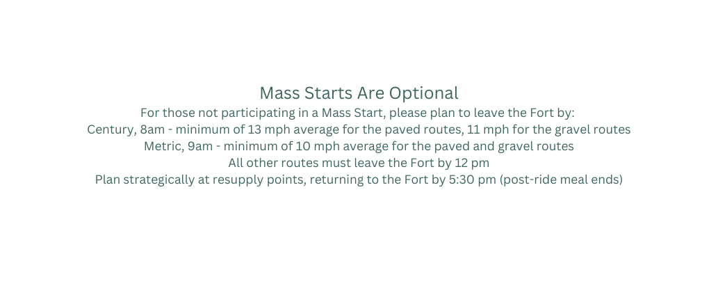 Mass Starts Are Optional For those not participating in a Mass Start please plan to leave the Fort by Century 8am minimum of 13 mph average for the paved routes 11 mph for the gravel routes Metric 9am minimum of 10 mph average for the paved and gravel routes All other routes must leave the Fort by 12 pm Plan strategically at resupply points returning to the Fort by 5 30 pm post ride meal ends